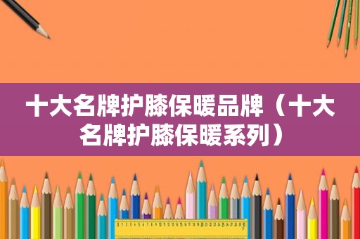 十大名牌护膝保暖品牌（十大名牌护膝保暖系列）