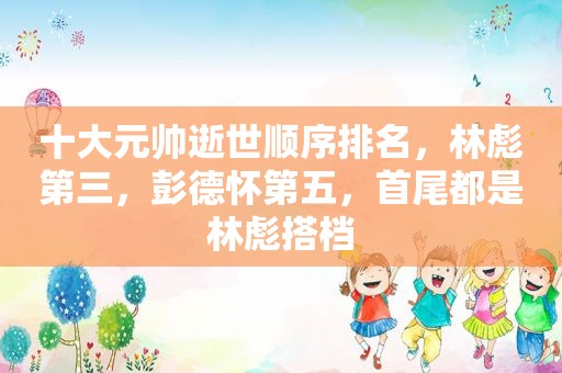 十大元帅逝世顺序排名，林彪第三，彭德怀第五，首尾都是林彪搭档