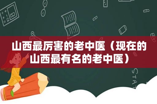 山西最厉害的老中医（现在的山西最有名的老中医）