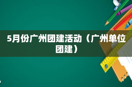 5月份广州团建活动（广州单位团建）