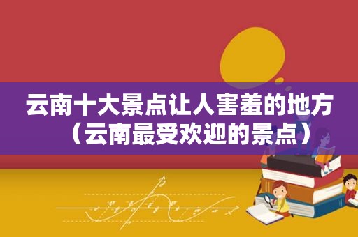 云南十大景点让人害羞的地方（云南最受欢迎的景点）