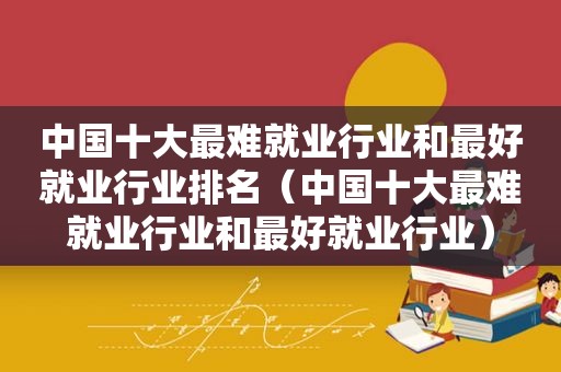 中国十大最难就业行业和最好就业行业排名（中国十大最难就业行业和最好就业行业）