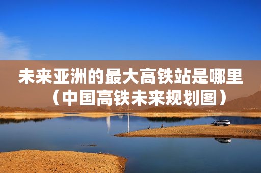 未来亚洲的最大高铁站是哪里（中国高铁未来规划图）
