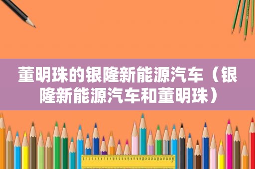 董明珠的银隆新能源汽车（银隆新能源汽车和董明珠）