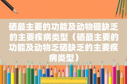 硒最主要的功能及动物砸缺乏的主要疾病类型（硒最主要的功能及动物乏硒缺乏的主要疾病类型）