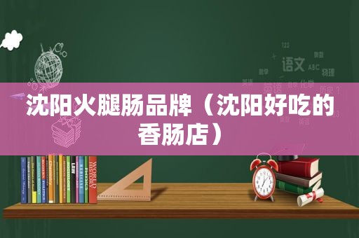 沈阳火腿肠品牌（沈阳好吃的香肠店）
