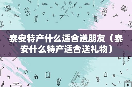 泰安特产什么适合送朋友（泰安什么特产适合送礼物）