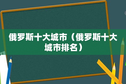 俄罗斯十大城市（俄罗斯十大城市排名）