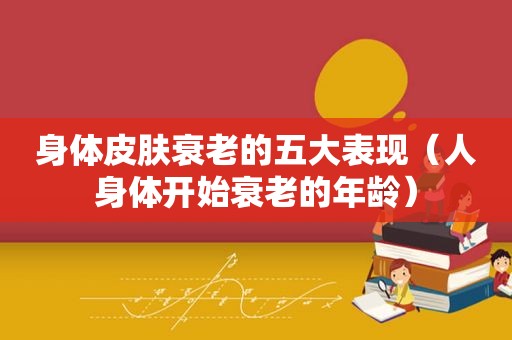 身体皮肤衰老的五大表现（人身体开始衰老的年龄）