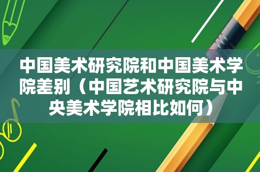 中国美术研究院和中国美术学院差别（中国艺术研究院与中央美术学院相比如何）