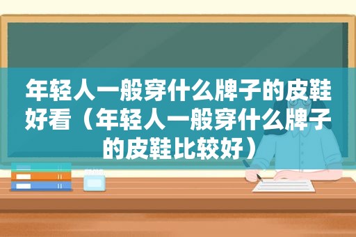 年轻人一般穿什么牌子的皮鞋好看（年轻人一般穿什么牌子的皮鞋比较好）