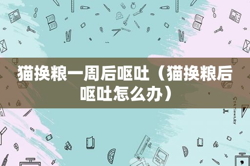 猫换粮一周后呕吐（猫换粮后呕吐怎么办）