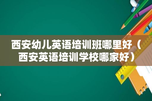 西安幼儿英语培训班哪里好（西安英语培训学校哪家好）