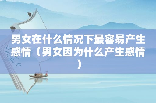 男女在什么情况下最容易产生感情（男女因为什么产生感情）