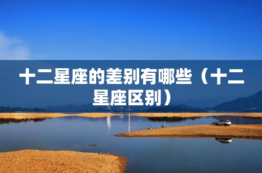 十二星座的差别有哪些（十二星座区别）