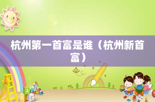 杭州第一首富是谁（杭州新首富）