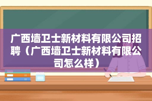 广西墙卫士新材料有限公司招聘（广西墙卫士新材料有限公司怎么样）