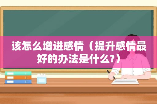 该怎么增进感情（提升感情最好的办法是什么?）