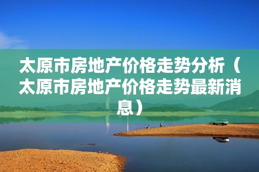 太原市房地产价格走势分析（太原市房地产价格走势最新消息）