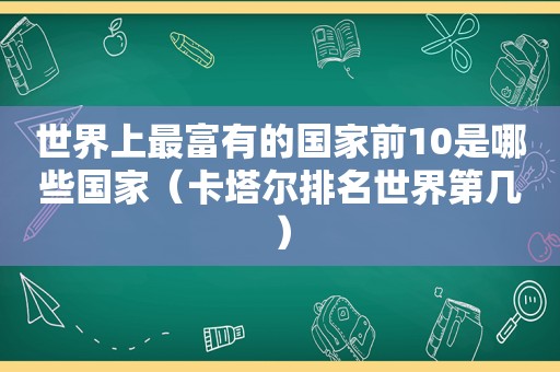 世界上最富有的国家前10是哪些国家（卡塔尔排名世界第几）