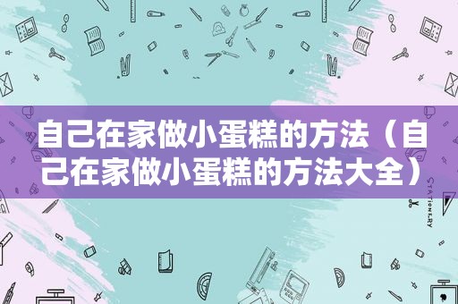 自己在家做小蛋糕的方法（自己在家做小蛋糕的方法大全）