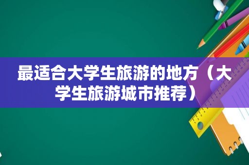 最适合大学生旅游的地方（大学生旅游城市推荐）