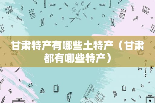 甘肃特产有哪些土特产（甘肃都有哪些特产）