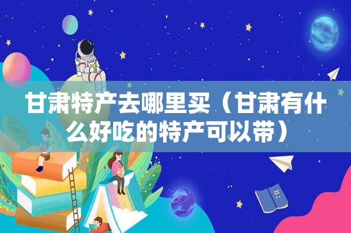 甘肃特产去哪里买（甘肃有什么好吃的特产可以带）