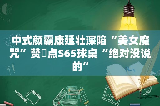 中式颜霸康延壮深陷“美女魔咒”赞璟点S65球桌“绝对没说的”