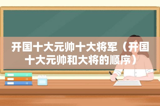 开国十大元帅十大将军（开国十大元帅和大将的顺序）