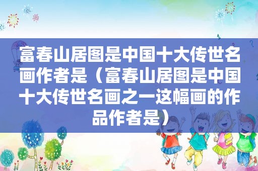 富春山居图是中国十大传世名画作者是（富春山居图是中国十大传世名画之一这幅画的作品作者是）