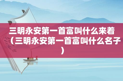 三明永安第一首富叫什么来着（三明永安第一首富叫什么名子）