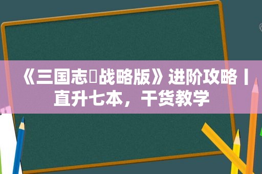 《三国志・战略版》进阶攻略丨直升七本，干货教学
