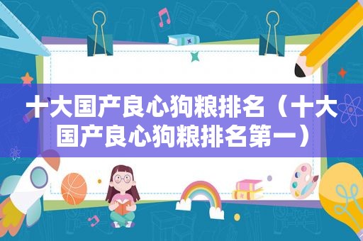 十大国产良心狗粮排名（十大国产良心狗粮排名第一）