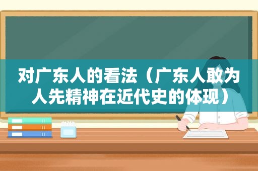 对广东人的看法（广东人敢为人先精神在近代史的体现）