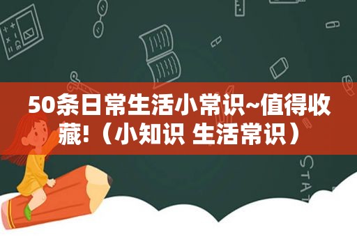 50条日常生活小常识~值得收藏!（小知识 生活常识）