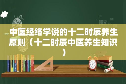 中医经络学说的十二时辰养生原则（十二时辰中医养生知识）