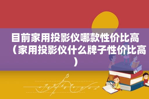 目前家用投影仪哪款性价比高（家用投影仪什么牌子性价比高）