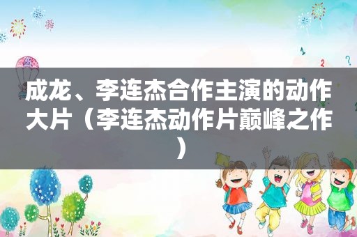 成龙、李连杰合作主演的动作大片（李连杰动作片巅峰之作）