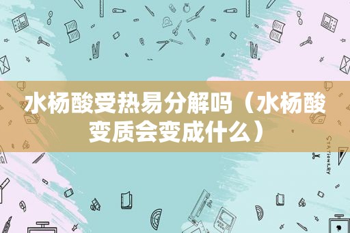 水杨酸受热易分解吗（水杨酸变质会变成什么）