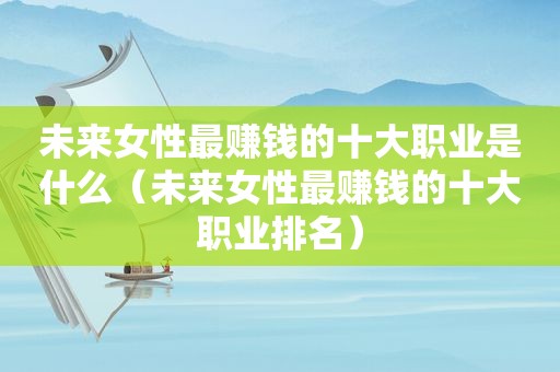 未来女性最赚钱的十大职业是什么（未来女性最赚钱的十大职业排名）