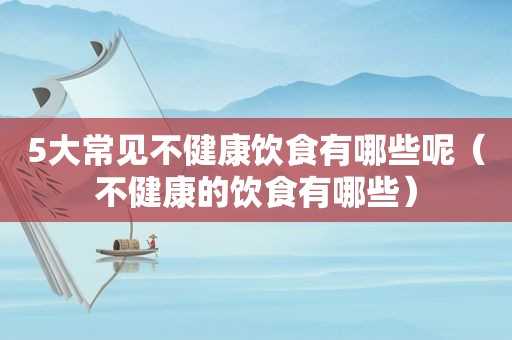 5大常见不健康饮食有哪些呢（不健康的饮食有哪些）