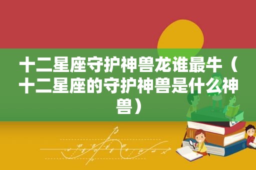 十二星座守护神兽龙谁最牛（十二星座的守护神兽是什么神兽）