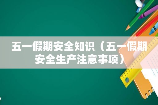 五一假期安全知识（五一假期安全生产注意事项）