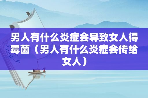 男人有什么炎症会导致女人得霉菌（男人有什么炎症会传给女人）