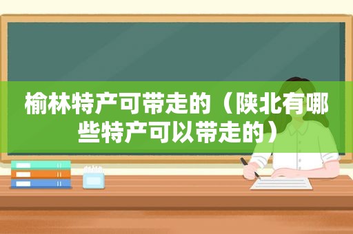 榆林特产可带走的（陕北有哪些特产可以带走的）