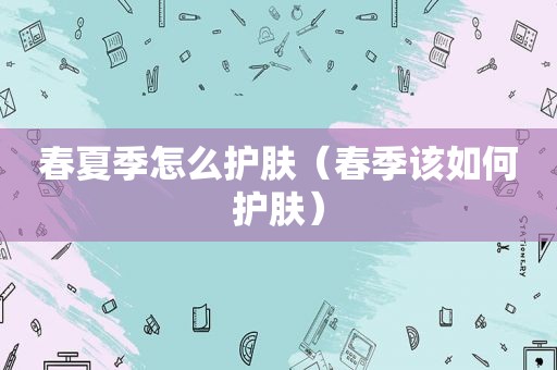 春夏季怎么护肤（春季该如何护肤）