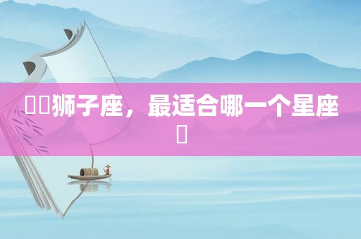 ♌️狮子座，最适合哪一个星座❓