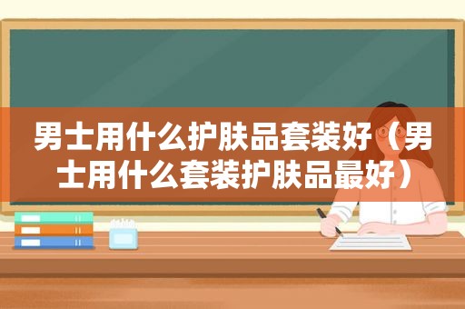 男士用什么护肤品套装好（男士用什么套装护肤品最好）