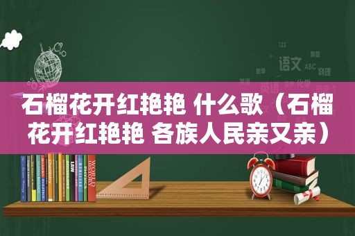 石榴花开红艳艳 什么歌（石榴花开红艳艳 各族人民亲又亲）